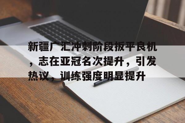 关于新疆广汇冲刺阶段扳平良机，志在亚冠名次提升，引发热议，训练强度明显提升的信息