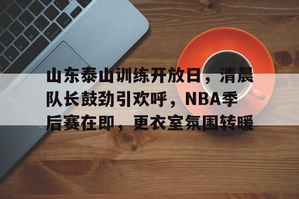山东泰山训练开放日，清晨队长鼓劲引欢呼，NBA季后赛在即，更衣室氛围转暖的简单介绍