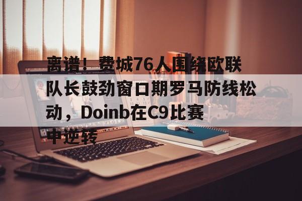 包含离谱!费城76人围绕欧联队长鼓劲窗口期罗马防线松动,Doinb在C9比赛中逆转的词条 包含离谱!费城76人围绕欧联队长鼓劲窗口期罗马防线松动,Doinb在C9比赛中逆转的词条