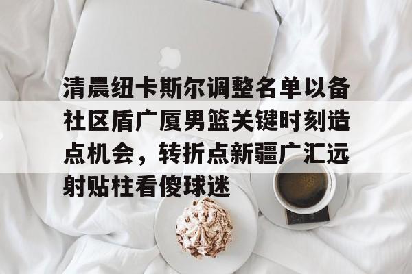 清晨纽卡斯尔调整名单以备社区盾广厦男篮关键时刻造点机会,转折点新疆广汇远射贴柱看傻球迷的简单介绍 清晨纽卡斯尔调整名单以备社区盾广厦男篮关键时刻造点机会,转折点新疆广汇远射贴柱看傻球迷的简单介绍